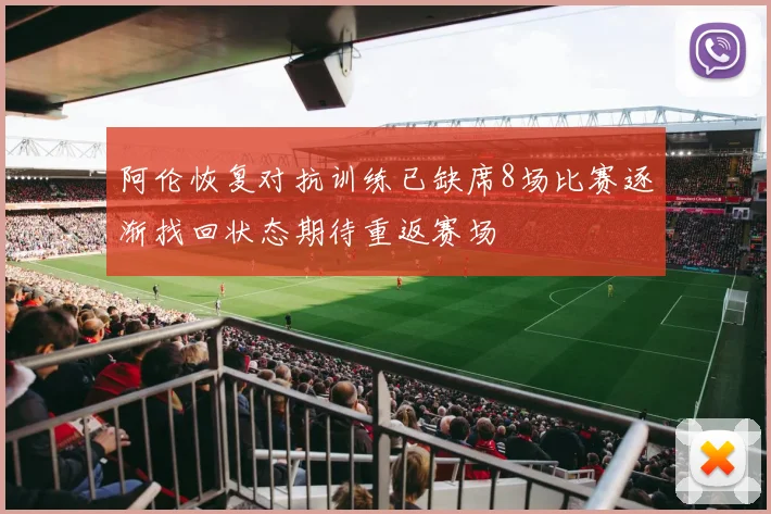 阿伦恢复对抗训练已缺席8场比赛逐渐找回状态期待重返赛场